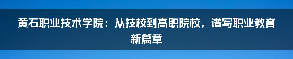 黄石职业技术学院:从技校到高职院校,谱写职业教育新篇章