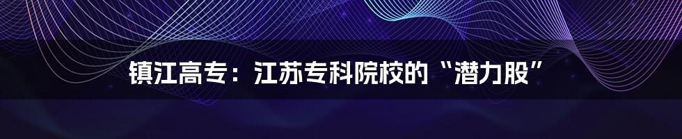 镇江高专:江苏专科院校的“潜力股”