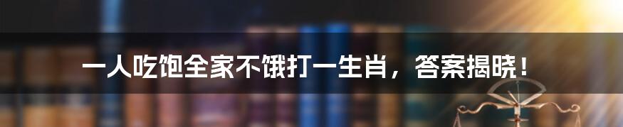 一人吃饱全家不饿打一生肖,答案揭晓!
