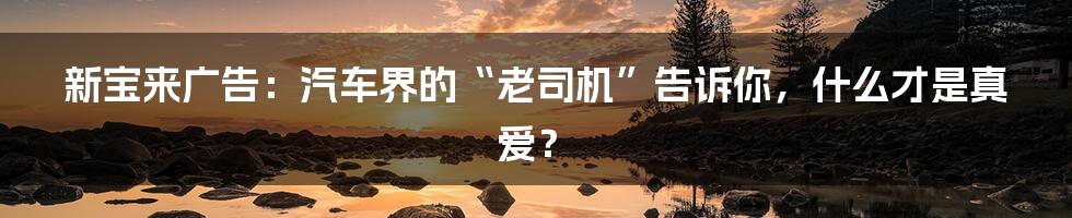 新宝来广告:汽车界的“老司机”告诉你,什么才是真爱?