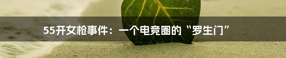 55开女枪事件:一个电竞圈的“罗生门”
