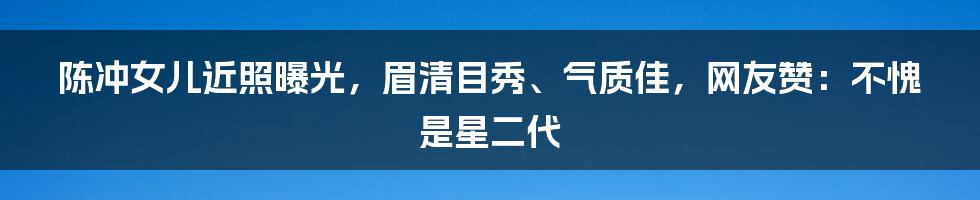 陈冲女儿近照曝光,眉清目秀、气质佳,网友赞:不愧是星二代