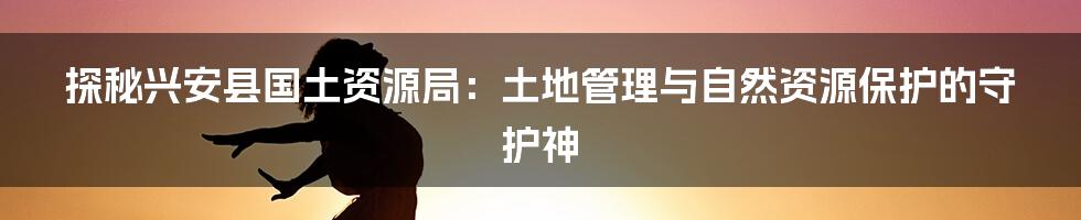 探秘兴安县国土资源局:土地管理与自然资源保护的守护神