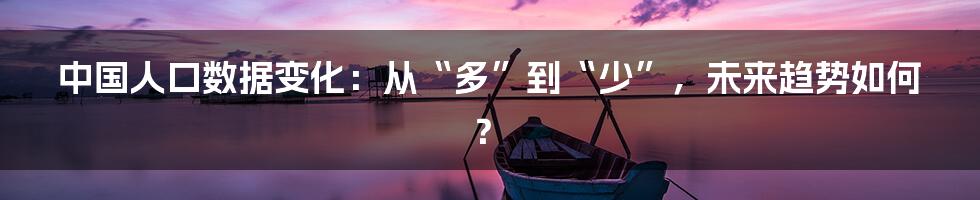 中国人口数据变化:从“多”到“少”,未来趋势如何?
