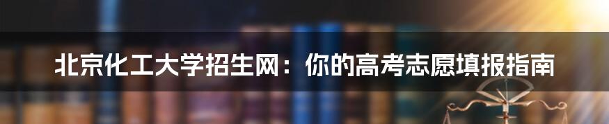 北京化工大学招生网:你的高考志愿填报指南