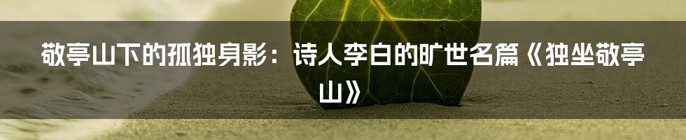 敬亭山下的孤独身影：诗人李白的旷世名篇《独坐敬亭山》