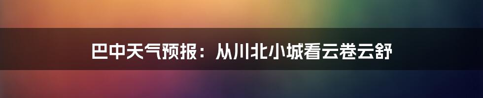 巴中天气预报:从川北小城看云卷云舒