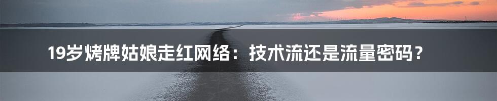 19岁烤牌姑娘走红网络:技术流还是流量密码?
