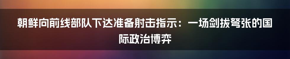 朝鲜向前线部队下达准备射击指示:一场剑拔弩张的国际政治博弈