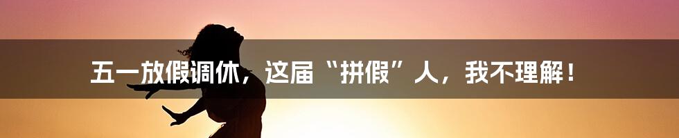 五一放假调休,这届“拼假”人,我不理解!