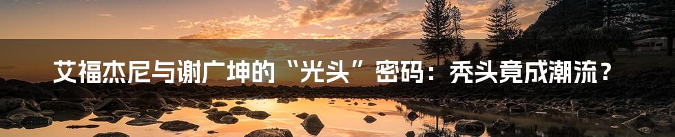 艾福杰尼与谢广坤的“光头”密码:秃头竟成潮流?