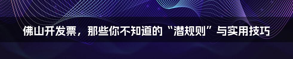 佛山开发票,那些你不知道的“潜规则”与实用技巧