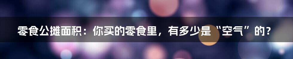 零食公摊面积:你买的零食里,有多少是“空气”的?