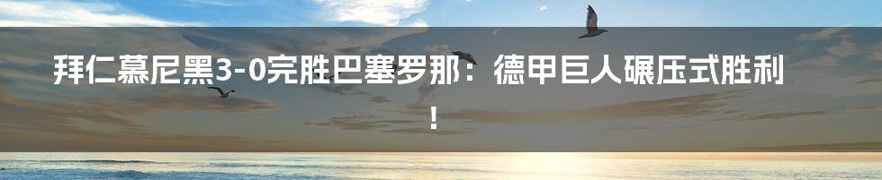 拜仁慕尼黑3-0完胜巴塞罗那:德甲巨人碾压式胜利!