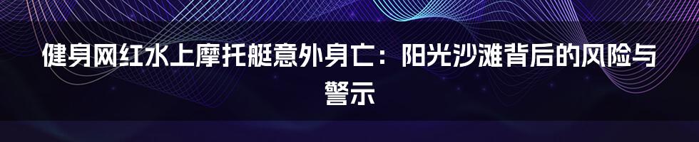 健身网红水上摩托艇意外身亡:阳光沙滩背后的风险与警示