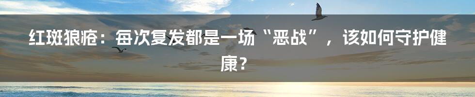 红斑狼疮:每次复发都是一场“恶战”,该如何守护健康?