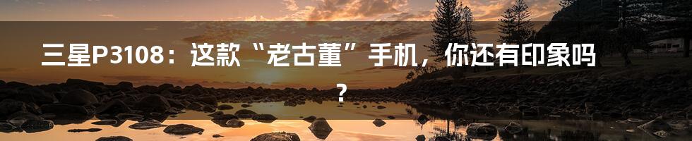三星P3108:这款“老古董”手机,你还有印象吗?