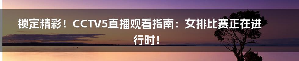 锁定精彩!CCTV5直播观看指南:女排比赛正在进行时!
