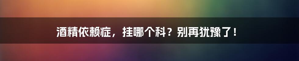 酒精依赖症，挂哪个科？别再犹豫了！