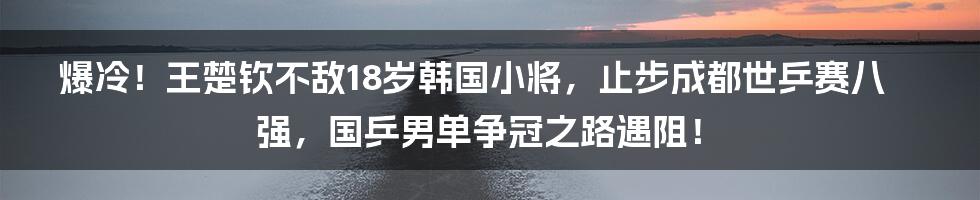 爆冷!王楚钦不敌18岁韩国小将,止步成都世乒赛八强,国乒男单争冠之路遇阻!