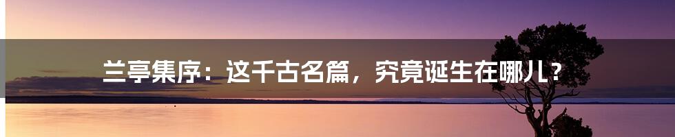 兰亭集序:这千古名篇,究竟诞生在哪儿?