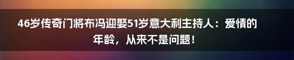 46岁传奇门将布冯迎娶51岁意大利主持人:爱情的年龄,从来不是问题!