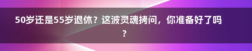 50岁还是55岁退休?这波灵魂拷问,你准备好了吗?