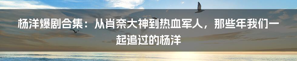 杨洋爆剧合集:从肖奈大神到热血军人,那些年我们一起追过的杨洋