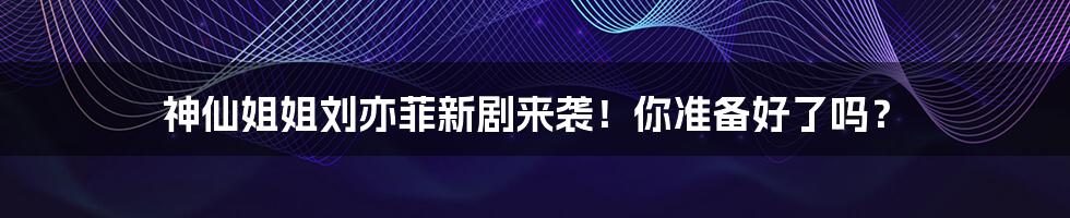 神仙姐姐刘亦菲新剧来袭!你准备好了吗?