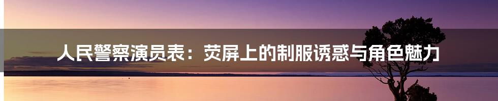 人民警察演员表:荧屏上的制服诱惑与角色魅力