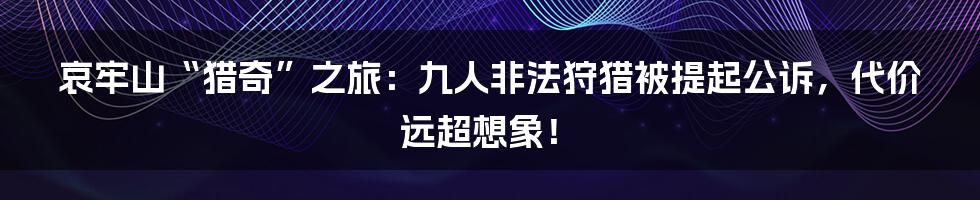 哀牢山“猎奇”之旅:九人非法狩猎被提起公诉,代价远超想象!