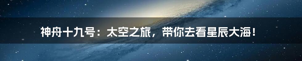 神舟十九号:太空之旅,带你去看星辰大海!
