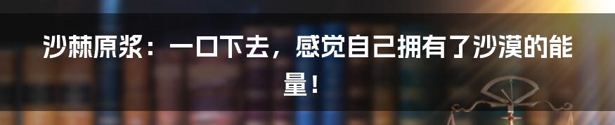 沙棘原浆:一口下去,感觉自己拥有了沙漠的能量!