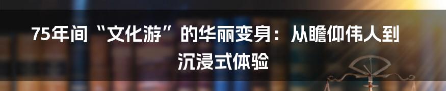 75年间“文化游”的华丽变身:从瞻仰伟人到沉浸式体验