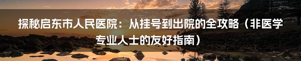 探秘启东市人民医院:从挂号到出院的全攻略(非医学专业人士的友好指南)