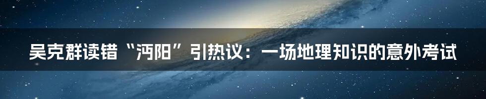 吴克群读错“沔阳”引热议:一场地理知识的意外考试
