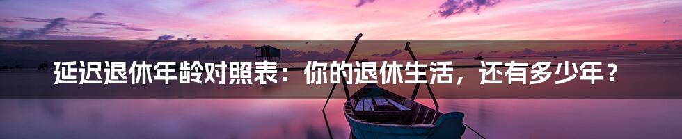延迟退休年龄对照表:你的退休生活,还有多少年?