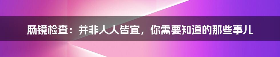 肠镜检查:并非人人皆宜,你需要知道的那些事儿