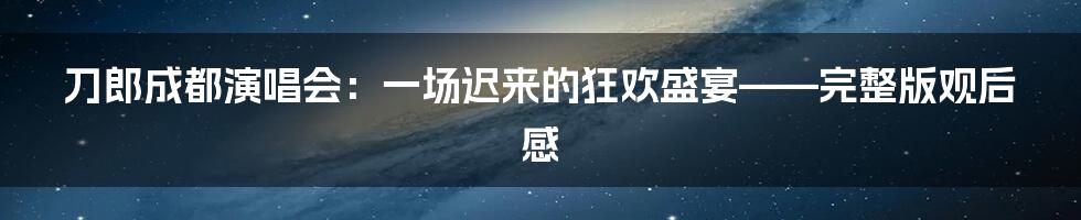 刀郎成都演唱会:一场迟来的狂欢盛宴——完整版观后感