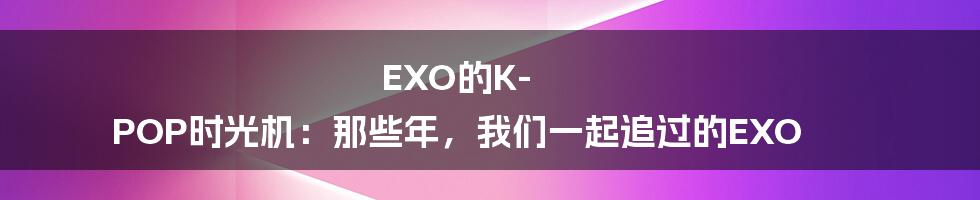EXO的K-POP时光机:那些年,我们一起追过的EXO
