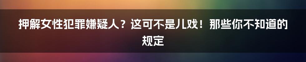 押解女性犯罪嫌疑人?这可不是儿戏!那些你不知道的规定