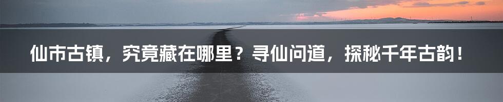仙市古镇,究竟藏在哪里?寻仙问道,探秘千年古韵!