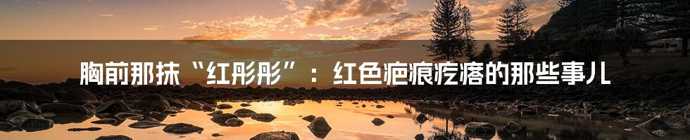 胸前那抹“红彤彤”:红色疤痕疙瘩的那些事儿