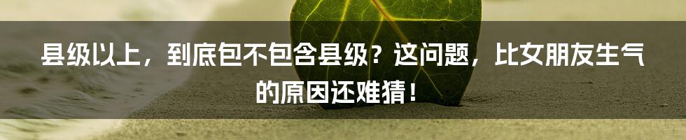 县级以上,到底包不包含县级?这问题,比女朋友生气的原因还难猜!