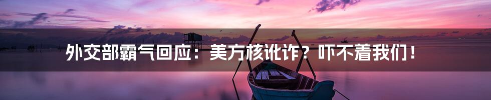 外交部霸气回应：美方核讹诈？吓不着我们！
