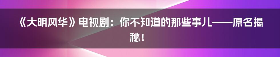 《大明风华》电视剧:你不知道的那些事儿——原名揭秘!