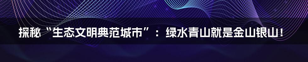 探秘“生态文明典范城市”:绿水青山就是金山银山!