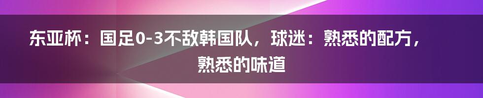东亚杯:国足0-3不敌韩国队,球迷:熟悉的配方,熟悉的味道