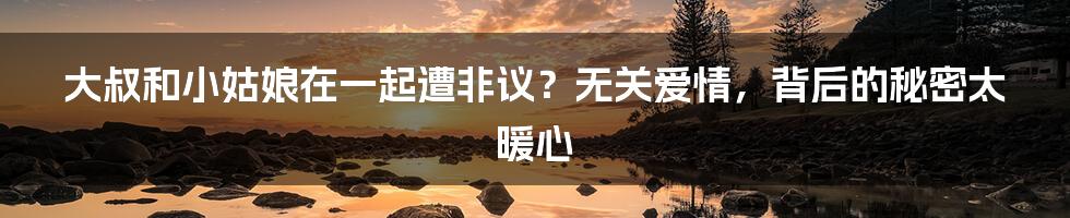 大叔和小姑娘在一起遭非议?无关爱情,背后的秘密太暖心