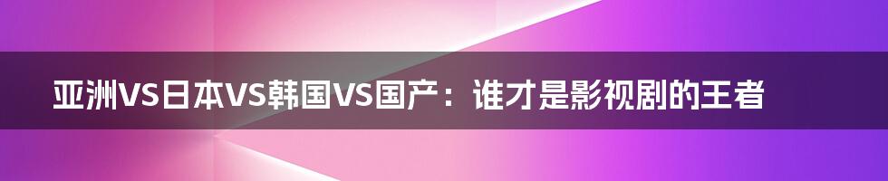 亚洲VS日本VS韩国VS国产：谁才是影视剧的王者